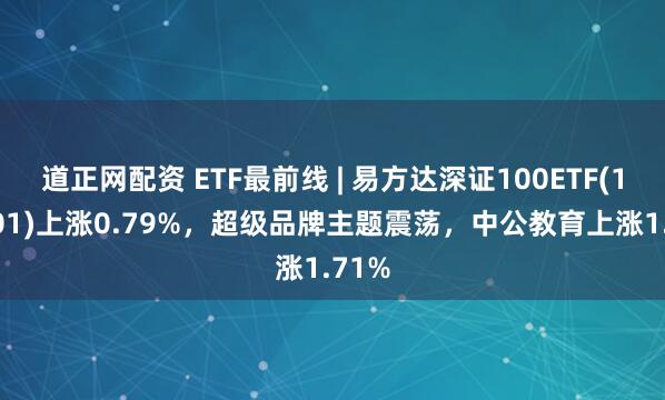 道正网配资 ETF最前线 | 易方达深证100ETF(159901)上涨0.79%，超级品牌主题震荡，中公教育上涨1.71%