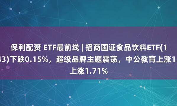 保利配资 ETF最前线 | 招商国证食品饮料ETF(159843)下跌0.15%，超级品牌主题震荡，中公教育上涨1.71%