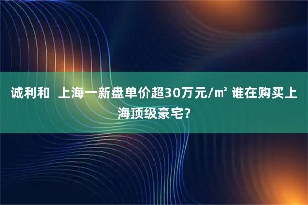 诚利和  上海一新盘单价超30万元/㎡ 谁在购买上海顶级豪宅？