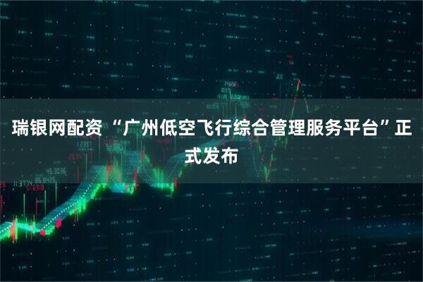 瑞银网配资 “广州低空飞行综合管理服务平台”正式发布