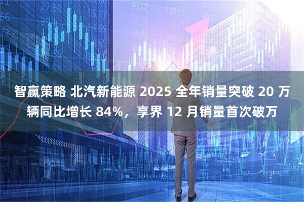 智赢策略 北汽新能源 2025 全年销量突破 20 万辆同比增长 84%，享界 12 月销量首次破万