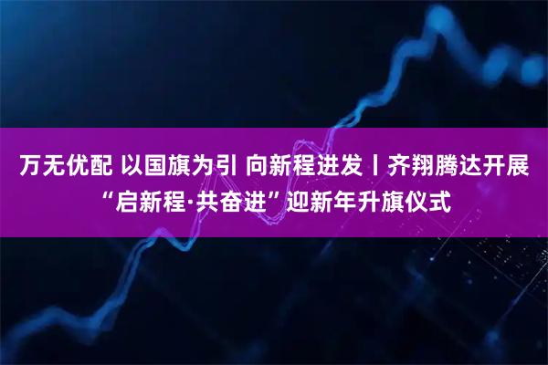 万无优配 以国旗为引 向新程进发丨齐翔腾达开展“启新程·共奋进”迎新年升旗仪式