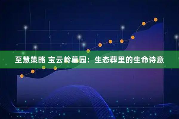 至慧策略 宝云岭墓园：生态葬里的生命诗意