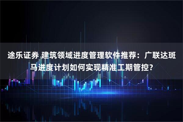 途乐证券 建筑领域进度管理软件推荐：广联达斑马进度计划如何实现精准工期管控？
