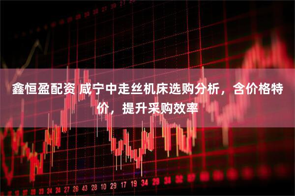 鑫恒盈配资 咸宁中走丝机床选购分析，含价格特价，提升采购效率