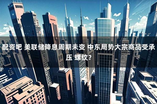 配资吧 美联储降息周期未变 中东局势大宗商品受承压 螺纹？