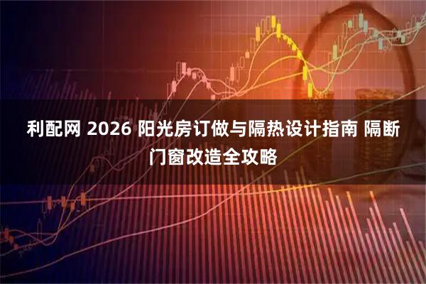 利配网 2026 阳光房订做与隔热设计指南 隔断门窗改造全攻略