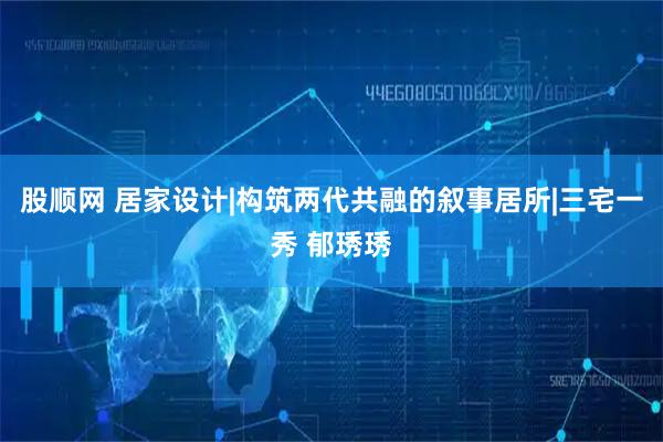 股顺网 居家设计|构筑两代共融的叙事居所|三宅一秀 郁琇琇