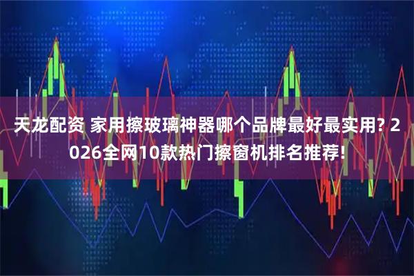 天龙配资 家用擦玻璃神器哪个品牌最好最实用? 2026全网10款热门擦窗机排名推荐!