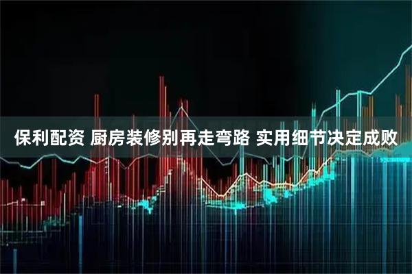 保利配资 厨房装修别再走弯路 实用细节决定成败