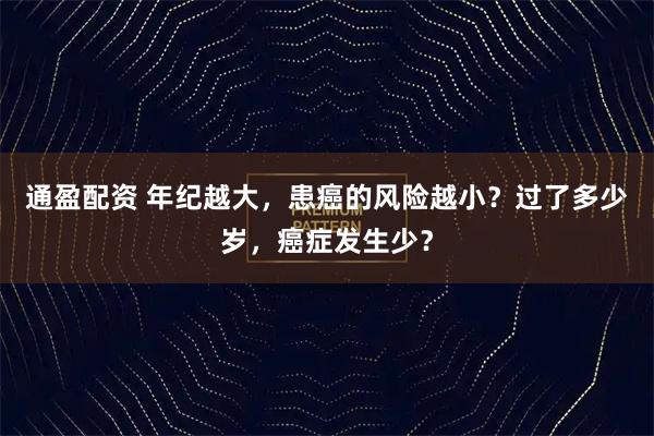 通盈配资 年纪越大，患癌的风险越小？过了多少岁，癌症发生少？