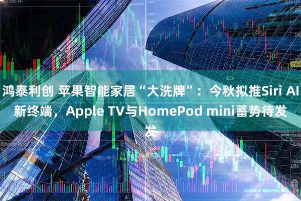 鸿泰利创 苹果智能家居“大洗牌”：今秋拟推Siri AI新终端，Apple TV与HomePod mini蓄势待发